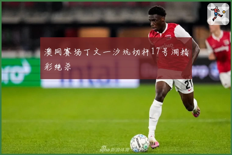 澳网赛场丁文一沙坑切杆17号洞精彩绝杀