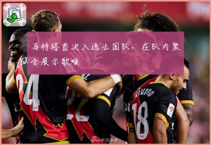 马特塔首次入选法国队，在队内聚会展示歌喉