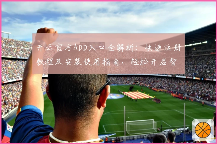 开云官方App入口全解析：快速注册教程及安装使用指南，轻松开启智能体验