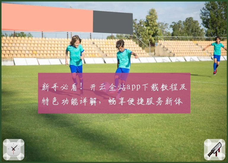 新手必看！开云全站app下载教程及特色功能详解，畅享便捷服务新体验