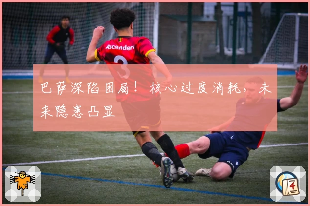 巴萨深陷困局！核心过度消耗，未来隐患凸显