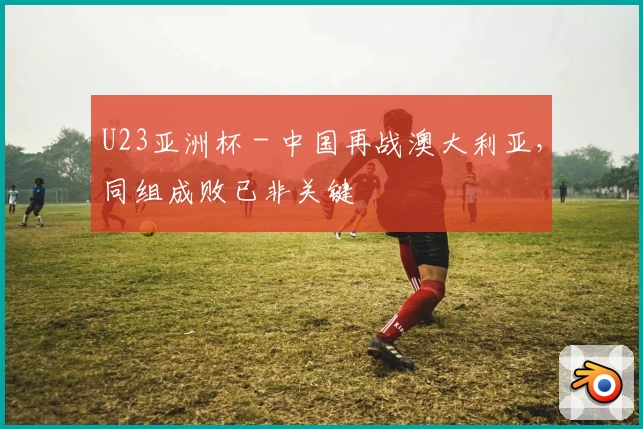 U23亚洲杯 - 中国再战澳大利亚，同组成败已非关键