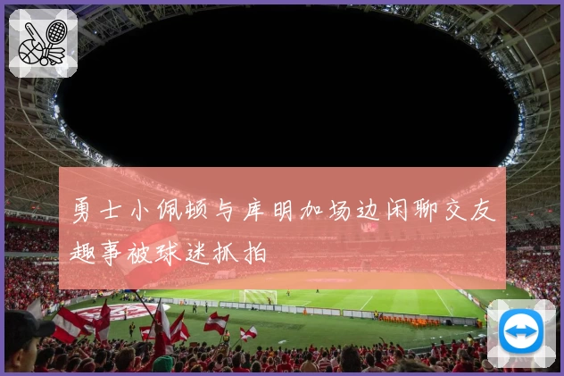 勇士小佩顿与库明加场边闲聊交友趣事被球迷抓拍