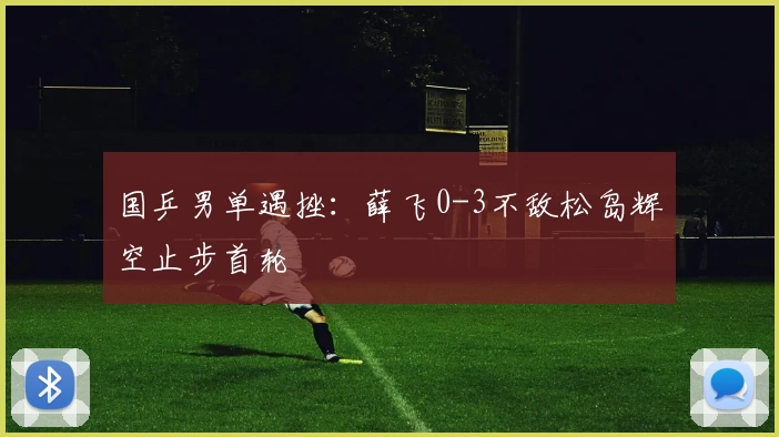 国乒男单遇挫：薛飞0-3不敌松岛辉空止步首轮