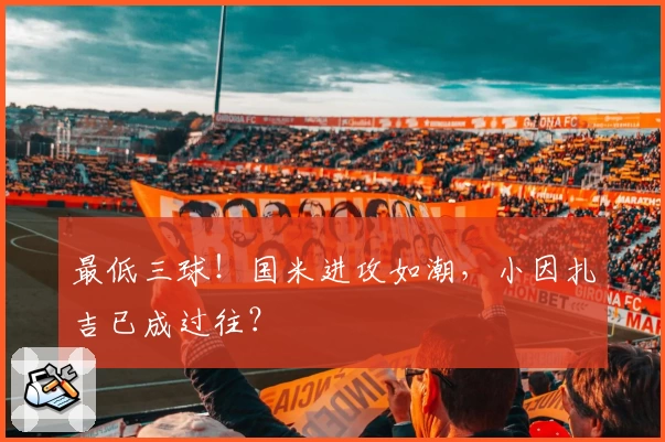 最低三球！国米进攻如潮，小因扎吉已成过往？