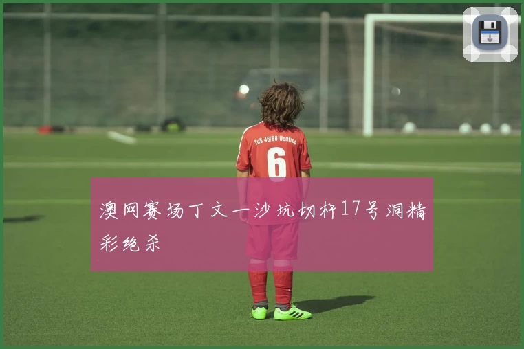 澳网赛场丁文一沙坑切杆17号洞精彩绝杀