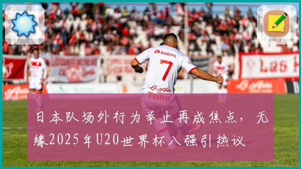 日本队场外行为举止再成焦点，无缘2025年U20世界杯八强引热议