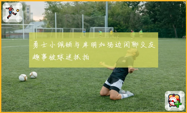 勇士小佩顿与库明加场边闲聊交友趣事被球迷抓拍