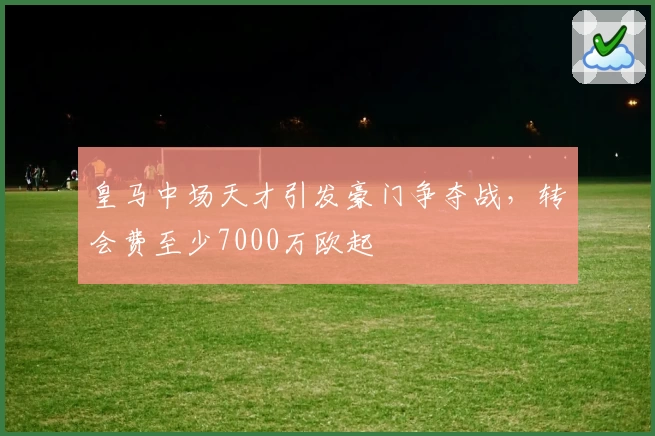 皇马中场天才引发豪门争夺战，转会费至少7000万欧起
