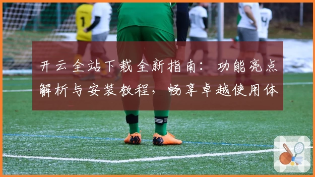 开云全站下载全新指南：功能亮点解析与安装教程，畅享卓越使用体验