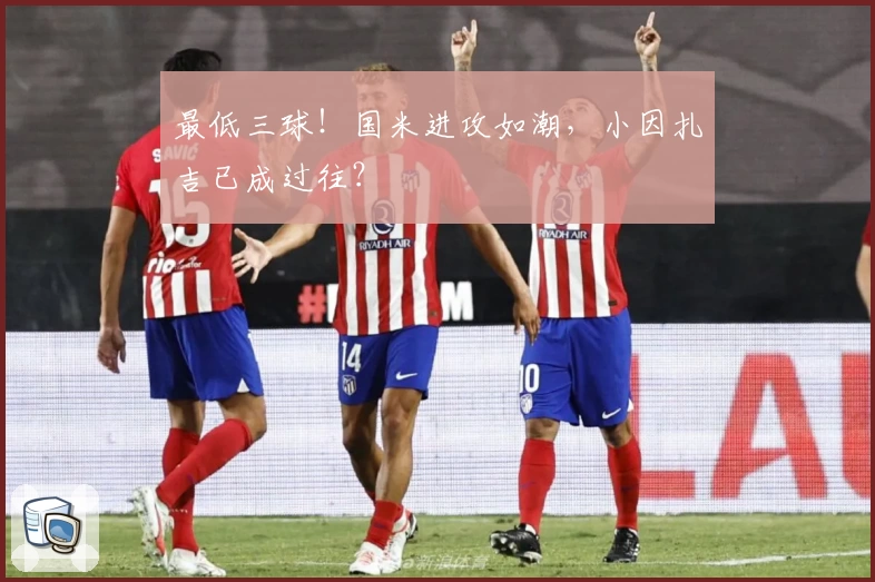 最低三球！国米进攻如潮，小因扎吉已成过往？
