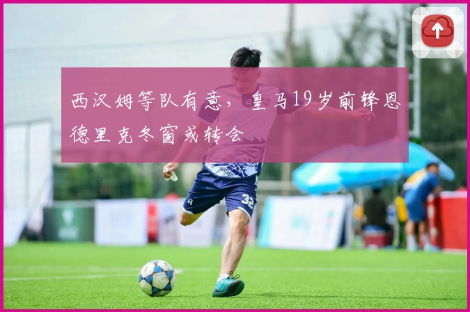 西汉姆等队有意,皇马19岁前锋恩德里克冬窗或转会